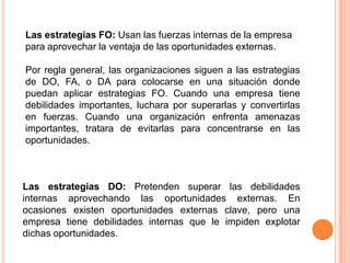 Las estrategias FO: Usan las fuerzas internas de la empresa para aprovechar la ventaja de las oportunidades externas.Por regla general, las organizaciones siguen a las estrategias de DO, FA, o DA para colocarse en una situación donde puedan aplicar estrategias FO. Cuando una empresa tiene debilidades importantes, luchara por superarlas y convertirlas en fuerzas. Cuando una organización enfrenta amenazas importantes, tratara de evitarlas para concentrarse en las oportunidades. Las estrategias DO: Pretenden superar las debilidades internas aprovechando las oportunidades externas. En ocasiones existen oportunidades externas clave, pero una empresa tiene debilidades internas que le impiden explotar dichas oportunidades. 