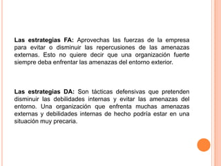 Las estrategias FA: Aprovechas las fuerzas de la empresa para evitar o disminuir las repercusiones de las amenazas externas. Esto no quiere decir que una organización fuerte siempre deba enfrentar las amenazas del entorno exterior. Las estrategias DA: Son tácticas defensivas que pretenden disminuir las debilidades internas y evitar las amenazas del entorno. Una organización que enfrenta muchas amenazas externas y debilidades internas de hecho podría estar en una situación muy precaria. 