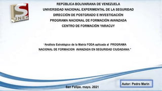 REPÚBLICA BOLIVARIANA DE VENEZUELA
UNIVERSIDAD NACIONAL EXPERIMENTAL DE LA SEGURIDAD
DIRECCIÓN DE POSTGRADO E INVESTIGACIÓN
PROGRAMA NACIONAL DE FORMACIÓN AVANZADA
CENTRO DE FORMACIÓN YARACUY
“Análisis Estratégico de la Matriz FODA aplicada al PROGRAMA
NACIONAL DE FORMACION AVANZADA EN SEGURIDAD CIUDADANA.”
Autor: Pedro Marin
San Felipe, mayo, 2021
 