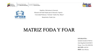 MATRIZ FODA Y FOAR
República Bolivariana de Venezuela
Ministerio del Poder Popular para la Educación Superior
Universidad Politécnica Territorial “Andrés Eloy Blanco”
Barquisimeto, Estado Lara.
ESTUDIANTES :
Jairibeth TorresC.I:27649116
John Mogollón C.I:24549672
Yosnay Vivas C.I: 28493596
SECCIÓN :AD2103
PROF. Javier Mavare
 