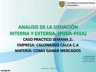 ANALISIS DE LA SITUACIÓN
INTERNA Y EXTERNA. (FODA-PEEA)
CASO PRACTICO SEMANA 2:
EMPRESA: CALCINADOS CALCA C.A
MATERIA: COMO GANAR MERCADOS
ELABORADO POR:
ALEJANDRO ESPAÑA
KARIÑA GUEVARA
ROSELYN CARVALLO
VENEZUELA – ABRIL 2015
 