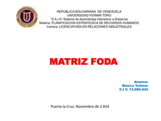 REPÚBLICA BOLIVARIANA DE VENEZUELA 
UNIVERSIDAD FERMIN TORO 
“S.A.I.A” Sistema de Aprendizaje Interactivo a Distancia 
Materia: PLANIFICACION ESTRATEGICA DE RECURSOS HUMANOS 
Carrera: LICENCIATURA EN RELACIONES INDUSTRIALES 
MATRIZ FODA 
Alumna: 
Blanco Yulimar 
C.I V. 13.086.842 
Puerto la Cruz, Noviembre de 2.014 
 