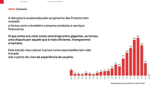 Proprietary & Confidential
R/GA ©2021
A disruptura ocasionada pelo surgimento das Fintechs tem
mudado
a forma como o brasileiro consome produtos e serviços
financeiros.
O que antes era visto como uma briga entre gigantes, se tornou
uma disputa por aquele que é mais eficiente, transparente
e humano.
Este estudo visa colocar à prova como essa batalha tem sido
travada
sob o ponto de vista da experiência do usuário.
Contexto
Nascimento de novas Fintechs | Distrito 2021
 