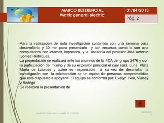 ELABORÓ: LUNA PLATA MARÍA DE LOURDES
Para la realización de esta investigación contamos con una semana para
desarrollarlo y 30 min para presentarlo y con recursos como lo son una
computadora con internet, impresora, y la asesoría del profesor José Antonio
Gómez Rodríguez.
La presentación se realizará ante los alumnos de la FCA del grupo 2476 y con
la participación del mismo y de su expositor principal el cual será. Luna Plata
María de Lourdes y quien es responsable a su vez de desarrollar la
investigación con la colaboración de un equipo de personas comprometidas
que esta dispuesto a apoyarla. El equipo se conforma por: Evelyn. Ivon, Vianey
y Rodrigo
Se realizará la presentación de
MARCO DE REFERENCIA
08/08/201
3
MARCO REFERENCIAL
Matriz general electric
01/04/2013
Pág. 2
 