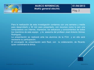 25/05/2014ELABORÓ: LUNA PLATA MARÍA DE LOURDES
Para la realización de esta investigación contamos con una semana y media
para desarrollarlo y 30 min para presentarlo, con recursos como lo son una
computadora con internet, impresora, los esfuerzos y conocimientos de todos
los miembros de este equipo y la asesoría del profesor José Antonio Gómez
Rodríguez.
La presentación se realizará ante los alumnos de la FCA y en ella será
necesaria su participación.
El encargado de presentación será Raúl, con la colaboración, de Ricardo
quien coordinara la dinica.
MARCO DE REFERENCIA
MARCO REFERENCIAL
Matriz general electric
01/04/2013
Pág. 2
 