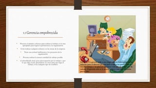 1.1 Gerencia empobrecida
• Procura el mínimo esfuerzo para realizar el trabajo es lo mas
apropiado para lograr la pertenencia a la organización
• Evita realizar cualquier esfuerzo en las metas de la empresa
• Tiene una actitud indiferente a los proyectos de la
organización
• Procura realizar la menor cantidad de trabajo posible
• el subordinado tiene poca preocupación por el trabajo y por
lo que diga el jefe apoyándose en otros para que haga el
trabajo, evita cualquier tipo de conflicto
Ejemplo: Un gerente pide a sus empleados la elaboración de un
informe para el director general pero a todos les parece que es
mucho trabajo y no piensan quedarse más allá de su horario de
trabajo. Al gerente solo se le ocurre culpar a sus subordinados
por la falla.
 