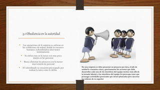 9.1 Obediencia en la autoridad
• Las operaciones de la empresa se enfocan en
las condiciones de trabajo donde los recursos
humanos (subordinados) intervienen
mínimamente.
• Se enfoca mas en la tareas con muy poco
interés en las personas
• Busca eficientar los procesos con la menor
intervención de personal
• El subordinado se encuentra preocupado por
realizar la tarea como lo define.
En una empresa se debe presentar un proyecto por área, el jefe de
unidad le comunica clara y precisamente las acciones que debe
desarrollar cada uno de los miembros del equipo incluso más allá de
la jornada laboral, a los miembros del equipo les preocupa tener que
postergar actividades personales que tienen planeadas pero ejecutan
las ordenes de su superior
 