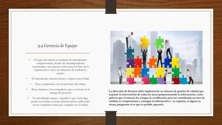 9.9 Gerencia de Equipo
• El logro del trabajo es resultado de subordinados
comprometidos, donde hay interdependencia
encaminada a una apuesta común para los fines de la
organización a través de relaciones de confianza y
respeto
• El subordinado muestra interés y respecto por el líder
• Tiene compromiso con las personas del trabajo
• Busca impulsar a los compañeros que se retrasan en la
entrega del proyecto
• El subordinado acepta y respalda lo que el jefe diga,
puede convertirse en mano derecha incluso influyendo
en sus compañeros para que cumplan con el trabajo
La dirección de finanzas debe implementar un sistema de gestión de calidad que
requiere la intervención de todas las áreas proporcionando la información, como
quieren que el sistema les otorgue la certificación para ser considerada un área de
calidad, se comprometen y entregan la información a su superior, si alguno se
atrasa, preguntan si es que es posible apoyarlo.
 