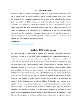 INVESTIGACION.
El año de 1968 se denominó como mágico debido a los acontecimientos importantes como
fue la aprobación de los derechos humanos. Aunque también se dieron otros eventos como
las protestas de los estudiantes seguidos por las protestas de los trabajadores En diversas
partes del mundo se daban protestas, en contra del gobierno quien avalado por los
estudiantes y los intelectuales, intentó llevar adelante una serie de transformaciones que no
fueron bien vistas por parte del régimen soviético, este año se dio por las injusticias que
vivían los estudiantes en las universidades y los trabajadores ya que ellos no tenían ningún
tipo de ley que los protegieran y los ayudara las protestas de este año fueron marcaron a
nivel mundial ya que se dieron marchas, protestas y muchas personas se revelaron a nivel
mundial por lo que dejo una gran pérdida de vidas.
Bibliografía.
https://es.wikipedia.org/wiki/1968
Análisis: 1968 el año mágico
En 1968 era el año en donde todas las personas tanto estudiantes como líderes sociales se
empezaron a rebelarse ya que había muchas injusticias en esos tiempos todos empezaron a
regirse a las protestas ya que esa era la manera en que ellos pensaban que se arreglarían las
cosas, este año fue llamado como MAGICO ya que todo era un caos sin importar el lugar
en donde estén ya sea Estados Unidos o Europa siempre estaban en constantes peleas, los
estudiantes, pueblos y líderes sociales ya sabían cómo rebelarse contra sus líderes, todas
estas rebeliones se dieron por que empezaron a ver que el sistema que tenían no les
beneficiaban de una manera en la que todas salgan beneficiados y sean para el bien de todos
y no sea solo de uno, en este año se mantenía un régimen de totalitarismo en donde
solamente una persona o partido político tomaban las decisiones y no intervenían las
opiniones de las demás personas creando un ambiente de injusticias que a muchos no les
agrado, pero ese no era el único régimen que se estaba apoderando de las personas habían
otros los cuales de la misma manera la gente no estaban a gusto y por eso decidieron
oponerse y que cambien de régimen al ver los diferentes temas de las rebeliones se dieron
cuenta de que el implementar un solo sistema en donde las personas no participen o no es
bien recibida su opinión no terminara muy bien por esa misma razón se empezaron a crear
 