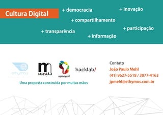 + democracia                 + inovação
Cultura Digital
                                 + compartilhamento
                                                          + participação
                + transparência
                                          + informação




                                                   Contato
                                                   João Paulo Mehl
                                                   (41) 9627-5518 / 3077-4163
    Uma proposta construída por muitas mãos        jpmehl@ethymos.com.br
 