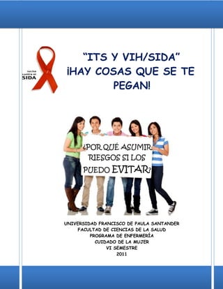 “ITS Y VIH/SIDA”
¡HAY COSAS QUE SE TE
        PEGAN!




      ¿POR QUÉ ASUMIR
        RIESGOS SI LOS
      PUEDO     EVITAR?




UNIVERSIDAD FRANCISCO DE PAULA SANTANDER
     FACULTAD DE CIENCIAS DE LA SALUD
         PROGRAMA DE ENFERMERÍA
           CUIDADO DE LA MUJER
               VI SEMESTRE
                   2011
 