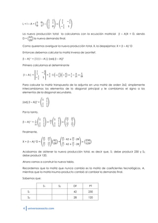 4 universoexacto.com
L = I – A =
La nueva producción total la calculamos con la ecuación matricial (I – A)X = D, siendo
D = la nueva demanda final.
Como queremos averiguar la nueva producción total, X, la despejamos: X = (I – A)-1D
Entonces debemos calcular la matriz inversa de Leontief.
(I – A)-1 = (1/|I – A|)·(adj (I – A))t
Primero calculamos el determinante
|I – A| = = —
Para calcular la matriz transpuesta de la adjunta en una matriz de orden 2x2, simplemente
intercambiamos los elementos de la diagonal principal y le cambiamos el signo a los
elementos de la diagonal secundaria.
(adj (I – A))t =
Por lo tanto,
(I – A)-1 =
Finalmente,
X = (I – A)-1D = =
Acabamos de obtener la nueva producción total, es decir que, S1 debe producir 230 y S2
debe producir 120.
Ahora vamos a construir la nueva tabla.
Recordemos que la matriz que nunca cambia es la matriz de coeficientes tecnológicos, A,
mientras que la matriz insumo-producto cambió al cambiar la demanda final.
Sabemos que:
S1 S2 DF PT
S1 42 230
S2 28 120
 