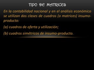 TIPO DE MATRICES
En la contabilidad nacional y en el análisis económico
se utilizan dos clases de cuadros (o matrices) insumo-
producto:
(a) cuadros de oferta y utilización;
(b) cuadros simétricos de insumo-producto.
 