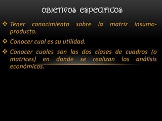 OBJETIVOS ESPECIFICOS

 Tener conocimiento sobre la matriz insumo-
  producto.
 Conocer cual es su utilidad.
 Conocer cuales son las dos clases de cuadros (o
  matrices) en donde se realizan los análisis
  económicos.
 