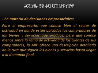¿CUAL ES SU UTILIDAD?

- En materia de decisiones empresariales:
Para el empresario, que conoce bien el sector de
actividad en donde están ubicados los compradores de
los bienes y servicios que produce, pero que conoce
menos sobre la rama de actividad de los clientes de sus
compradores, la MIP ofrece una descripción detallada
de la ruta que siguen los bienes y servicios hasta llegar
a la demanda final.
 