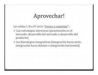 Aprovechar!
las celdas I, II o IV sería “Crecer y construir”:
0 Las estrategias intensivas (penetración en el
mercado, desarrollo del mercado o desarrollo del
producto)
0 las Estrategias integrativas (integración hacia atrás,
integración hacia delante e integración horizontal)
 