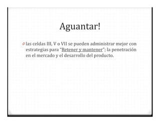 Aguantar!
0 las celdas III, V o VII se pueden administrar mejor con
estrategias para “Retener y mantener”; la penetración
en el mercado y el desarrollo del producto.
 