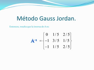 Método Gauss Jordan.
Entonces, resulta que la inversa de A es:


                                     0      1/ 5 2 / 5
                                      1 3 / 5 1/ 5
                                      1 1/ 5 2 / 5
 