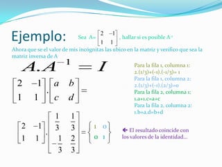 Ejemplo:                      Sea A=
                                       2
                                       1   1
                                            1
                                              , hallar si es posible A-1

Ahora que se el valor de mis incógnitas las ubico en la matriz y verifico que sea la
matriz inversa de A
                       1
    A. A                               I              Para la fila 1, columna 1:
                                                      2.(1/3)+(-1).(-1/3)= 1
                                                      Para la fila 1, columna 2:
  2        1       a     b                            2.(1/3)+(-1).(2/3)=0
               .                                      Para la fila 2, columna 1:
  1      1         c    d                             1.a+1.c=a+c
                                                      Para la fila 2, columna 2:
                                                      1.b+a.d=b+d
               1          1
    2      1   3          3         1 0          El resultado coincide con
             .
    1     1     1         2         0 1         los valores de la identidad…

                3         3
 