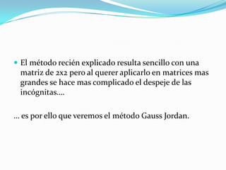  El método recién explicado resulta sencillo con una
 matriz de 2x2 pero al querer aplicarlo en matrices mas
 grandes se hace mas complicado el despeje de las
 incógnitas….

… es por ello que veremos el método Gauss Jordan.
 