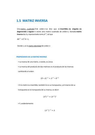 1.5 MATRIZ INVERSA

Una matriz cuadrada A de orden n se dice que es invertible, no singular, no
degenerada o regular si existe otra matriz cuadrada de orden n, llamada matriz
inversa de A y representada como A−1, tal que

AA−1 = A−1A = In


 Donde In es la matriz identidad de orden n




PROPIEDADES DE LA MATRIZ INVERSA

    La inversa de una matriz, si existe, es única.

    La inversa del producto de dos matrices es el producto de las inversas

 cambiando el orden:




  Si la matriz es invertible, también lo es su transpuesta, y el inverso de su

 transpuesta es la transpuesta de su inversa, es decir:




    Y, evidentemente:
 