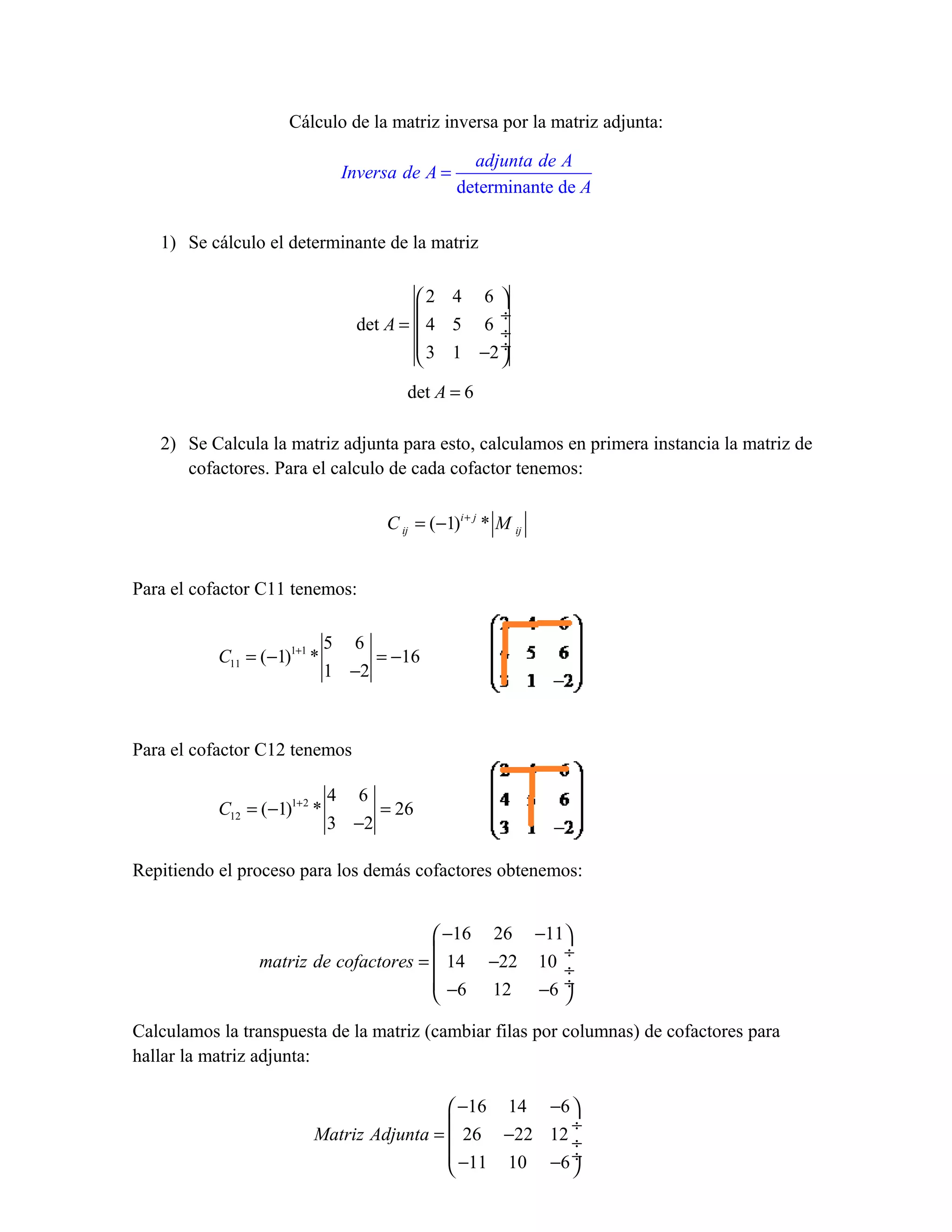 Cálculo de la matriz inversa por la matriz adjunta:

                                                   adjunta de A
                                Inversa de A =
                                                 determinante de A

   1) Se cálculo el determinante de la matriz

                                          2 4 6 
                                                  ÷
                                  det A =  4 5 6 ÷
                                           3 1 −2 ÷
                                                  
                                        det A = 6

   2) Se Calcula la matriz adjunta para esto, calculamos en primera instancia la matriz de
      cofactores. Para el calculo de cada cofactor tenemos:

                                     C ij = (−1)i + j * M ij


Para el cofactor C11 tenemos:

                               5 6
           C11 = (−1)1+1 *          = −16
                               1 −2



Para el cofactor C12 tenemos

                               4 6
           C12 = ( −1)1+ 2 *        = 26
                               3 −2

Repitiendo el proceso para los demás cofactores obtenemos:


                                         −16 26 −11
                                                   ÷
                 matriz de cofactores =  14 −22 10 ÷
                                         −6 12 −6 ÷
                                                   
Calculamos la transpuesta de la matriz (cambiar filas por columnas) de cofactores para
hallar la matriz adjunta:

                                            −16 14 −6 
                                                      ÷
                          Matriz Adjunta =  26 −22 12 ÷
                                            −11 10 −6 ÷
                                                      
 