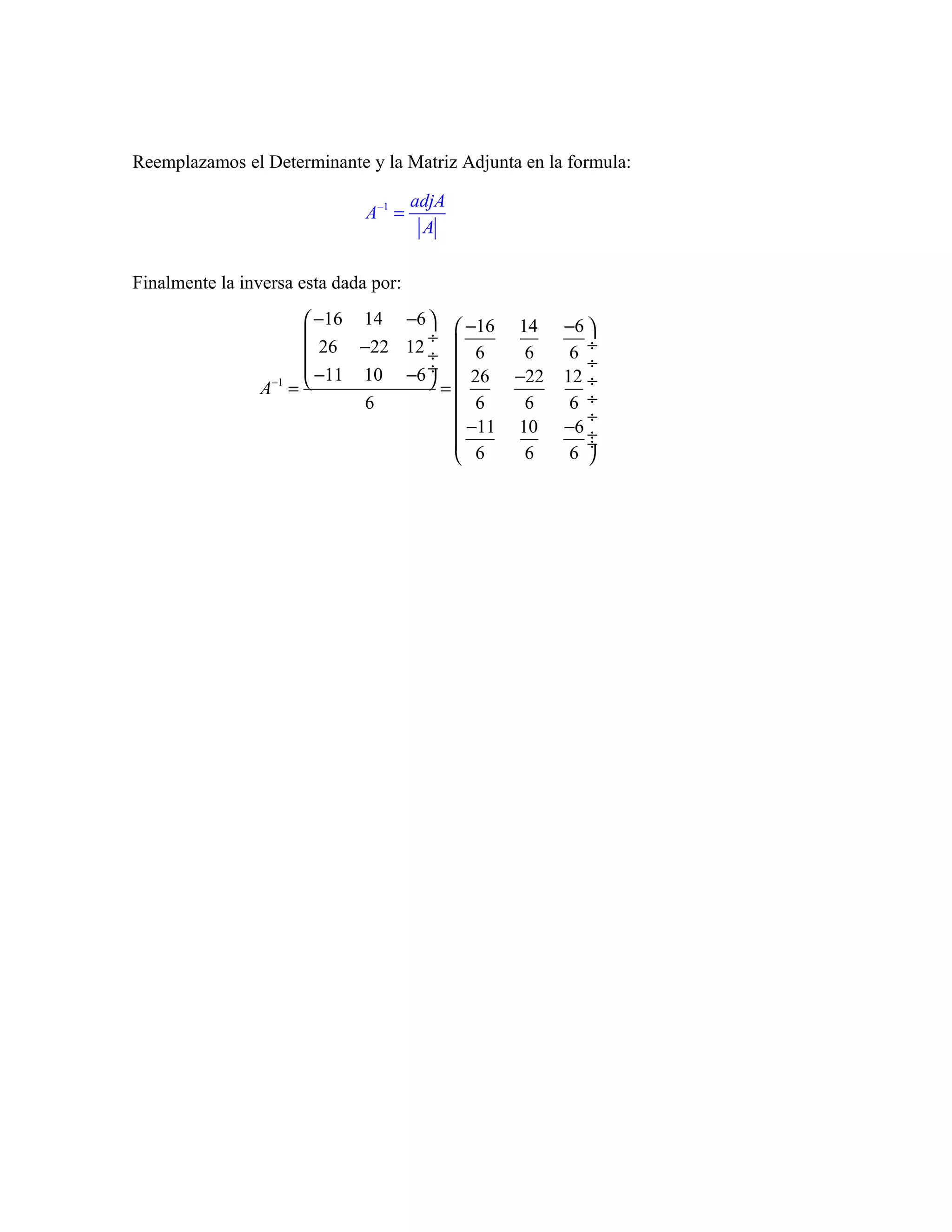 Reemplazamos el Determinante y la Matriz Adjunta en la formula:

                                       adjA
                               A−1 =
                                        A

Finalmente la inversa esta dada por:

                        −16 14 −6   −16      14    −6 
                                  ÷ 
                        26 −22 12 ÷  6         6     6 ÷
                        −11 10 −6 ÷                     ÷
                                    =  26     −22   12 ÷
                 A−1 = 
                             6          6       6     6 ÷
                                                        ÷
                                        −11
                                       
                                                10    −6 ÷
                                                         ÷
                                        6       6     6 
 