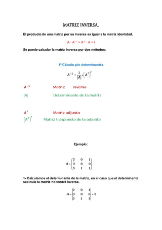 MATRIZ INVERSA. 
El producto de una matriz por su inversa es igual a la matriz identidad. 
A · A-1 = A-1 · A = I 
Se puede calcular la matriz inversa por dos métodos: 
1º Cálculo pòr determinantes 
Ejemplo: 
1- Calculamos el determinante de la matriz, en el caso que el determinante 
sea nulo la matriz no tendrá inversa. 
 