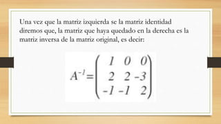 Una vez que la matriz izquierda se la matriz identidad
diremos que, la matriz que haya quedado en la derecha es la
matriz inversa de la matriz original, es decir:
 