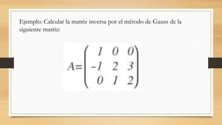 Ejemplo: Calcular la matriz inversa por el método de Gauss de la
siguiente matriz:
 