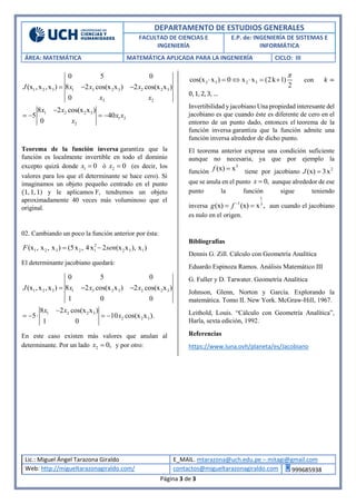 DEPARTAMENTO DE ESTUDIOS GENERALES
FACULTAD DE CIENCIAS E
INGENIERÍA
E.P. de: INGENIERÍA DE SISTEMAS E
INFORMÁTICA
ÁREA: MATEMÁTICA MATEMÁTICA APLICADA PARA LA INGENIERÍA CICLO: III
Lic.: Miguel Ángel Tarazona Giraldo E_MAIL. mtarazona@uch.edu.pe – mitagi@gmail.com
Web: http://migueltarazonagiraldo.com/ contactos@migueltarazonagiraldo.com 999685938
Página 3 de 3
1 2 3 1 3 2 3 2 2 3
3 2
0 5 0
(x ,x ,x ) 8 2 cos(x x ) 2 cos(x x )
0
J x x x
x x
  
1 2 2 3
1 2
2
8 2 cos(x x )
5 40
0
x x
x x
x

   
Teorema de la función inversa garantiza que la
función es localmente invertible en todo el dominio
excepto quizá donde 1 0x  ó 2 0x  (es decir, los
valores para los que el determinante se hace cero). Si
imaginamos un objeto pequeño centrado en el punto
(1, 1, 1) y le aplicamos F, tendremos un objeto
aproximadamente 40 veces más voluminoso que el
original.
02. Cambiando un poco la función anterior por ésta:
2
1 2 3 2 1 2 3 1(x , x , x ) (5x , 4x 2 (x x ), x )F sen 
El determinante jacobiano quedará:
1 2 3 1 3 2 3 2 2 3
0 5 0
(x ,x ,x ) 8 2 cos(x x ) 2 cos(x x )
1 0 0
J x x x  
1 2 2 3
2 2 3
8 2 cos(x x )
5 10 cos(x x ).
1 0
x x
x

    
En este caso existen más valores que anulan al
determinante. Por un lado 2 0,x  y por otro:
2 3 2 3cos(x x ) 0 x x (2k 1)
2

      con 𝑘 =
0, 1, 2, 3, …
Invertibilidad y jacobiano Una propiedad interesante del
jacobiano es que cuando éste es diferente de cero en el
entorno de un punto dado, entonces el teorema de la
función inversa garantiza que la función admite una
función inversa alrededor de dicho punto.
El teorema anterior expresa una condición suficiente
aunque no necesaria, ya que por ejemplo la
función
3
(x) xf  tiene por jacobiano 2
(x) 3xJ 
que se anula en el punto 0,x  aunque alrededor de ese
punto la función sigue teniendo
inversa
1
1 3
(x) (x) x ,g f 
  aun cuando el jacobiano
es nulo en el origen.
Bibliografías
Dennis G. Zill. Cálculo con Geometría Analítica
Eduardo Espinoza Ramos. Análisis Matemático III
G. Fuller y D. Tarwater. Geometría Analítica
Johnson, Glenn, Norton y García. Explorando la
matemática. Tomo II. New York. McGraw-Hill, 1967.
Leithold, Louis. “Cálculo con Geometría Analítica”,
Harla, sexta edición, 1992.
Referencias
https://www.luna.ovh/planeta/es/Jacobiano
 