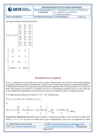 DEPARTAMENTO DE ESTUDIOS GENERALES
FACULTAD DE CIENCIAS
E INGENIERÍA
E.P. : INGENIERÍA DE SISTEMAS E INFORMÁTICA
E.P.: INGENIERÍA ELECTRÓNICA Y
TELECOMUNICACIONES
ÁREA: MATEMÁTICA MATEMÁTICA APLICADA A LA INGENIERÍA III CICLO: III
Lic.: Miguel Ángel Tarazona Giraldo E_MAIL. mtarazona@uch.edu.pe – mitagi@gmail.com
Web: http://migueltarazonagiraldo.com/ contactos@migueltarazonagiraldo.com 999685938
Página 3 de 4
Aplicando la definición de matriz jacobiana:
1 1 1
1 2 3
2 2 2
1 2 3
1 2 3
3 3 3
1 2 3
4 4 4
1 2 3
(x ,x ,x )F
y y y
x x x
y y y
x x x
J
y y y
x x x
y y y
x x x
   
   
 
   
    
   
 
   
   
 
   
2
1
2
3 1 1
1
0 0
0 0 5
.
0 8 2
cos(x ) 0 (x )
x
x
x sen
 
 
 
 
 
 
 
 
 
 
 
 
DETERMINANTE JACOBIANO
Si 𝑚 = 𝑛, entonces F es una función que va de un espacio n-dimensional a otro. En este caso la matriz jacobiana
es cuadrada y podemos calcular su determinante, conocido como el determinante jacobiano o simplemente jacobiano.
El determinante jacobiano en un punto dado nos da información importante sobre el comportamiento de F cerca de ese
punto. Para empezar, una función F es invertible cerca de p si el determinante jacobiano en p es no nulo. Más aún,
el valor absoluto del determinante en p nos da el factor con el cual F expande o contrae su volumen cerca de p.
01. El determinante jacobiano de la función 3 3
:F  definida como:
2
1 2 3 2 1 2 3 2 3(x ,x ,x ) (5x ,4x 2sen(x x ), x x )F  
es:
1 2 3 1 3 2 3 2 2 3
3 2
0 5 0
(x ,x ,x ) 8 2 cos(x x ) 2 cos(x x )
0
J x x x
x x
   1 2 2 3
1 2
2
8 2 cos(x x )
5 40
0
x x
x x
x

   
teorema de la función inversa garantiza que la función es localmente invertible en todo el dominio excepto quizá
donde 1 0x  ó 2 0x  (es decir, los valores para los que el determinante se hace cero). Si imaginamos un objeto
 