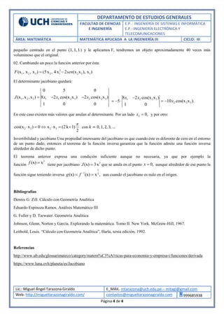 DEPARTAMENTO DE ESTUDIOS GENERALES
FACULTAD DE CIENCIAS
E INGENIERÍA
E.P. : INGENIERÍA DE SISTEMAS E INFORMÁTICA
E.P.: INGENIERÍA ELECTRÓNICA Y
TELECOMUNICACIONES
ÁREA: MATEMÁTICA MATEMÁTICA APLICADA A LA INGENIERÍA III CICLO: III
Lic.: Miguel Ángel Tarazona Giraldo E_MAIL. mtarazona@uch.edu.pe – mitagi@gmail.com
Web: http://migueltarazonagiraldo.com/ contactos@migueltarazonagiraldo.com 999685938
Página 4 de 4
pequeño centrado en el punto (1, 1, 1) y le aplicamos F, tendremos un objeto aproximadamente 40 veces más
voluminoso que el original.
02. Cambiando un poco la función anterior por ésta:
2
1 2 3 2 1 2 3 1(x , x , x ) (5x , 4x 2 (x x ), x )F sen 
El determinante jacobiano quedará:
1 2 3 1 3 2 3 2 2 3
0 5 0
(x ,x ,x ) 8 2 cos(x x ) 2 cos(x x )
1 0 0
J x x x   1 2 2 3
2 2 3
8 2 cos(x x )
5 10 cos(x x ).
1 0
x x
x

    
En este caso existen más valores que anulan al determinante. Por un lado 2 0,x  y por otro:
2 3 2 3cos(x x ) 0 x x (2k 1)
2

      con 𝑘 = 0, 1, 2, 3, …
Invertibilidad y jacobiano Una propiedad interesante del jacobiano es que cuando éste es diferente de cero en el entorno
de un punto dado, entonces el teorema de la función inversa garantiza que la función admite una función inversa
alrededor de dicho punto.
El teorema anterior expresa una condición suficiente aunque no necesaria, ya que por ejemplo la
función
3
(x) xf  tiene por jacobiano 2
(x) 3xJ  que se anula en el punto 0,x  aunque alrededor de ese punto la
función sigue teniendo inversa
1
1 3
(x) (x) x ,g f 
  aun cuando el jacobiano es nulo en el origen.
Bibliografías
Dennis G. Zill. Cálculo con Geometría Analítica
Eduardo Espinoza Ramos. Análisis Matemático III
G. Fuller y D. Tarwater. Geometría Analítica
Johnson, Glenn, Norton y García. Explorando la matemática. Tomo II. New York. McGraw-Hill, 1967.
Leithold, Louis. “Cálculo con Geometría Analítica”, Harla, sexta edición, 1992.
Referencias
http://www.ub.edu/glossarimateco/category/matem%C3%A1ticas-para-economia-y-empresa-i/funciones/derivada
https://www.luna.ovh/planeta/es/Jacobiano
 