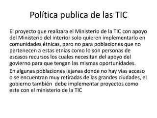 Política publica de las TIC
El proyecto que realizara el Ministerio de la TIC con apoyo
del Ministerio del interior solo quieren implementarlo en
comunidades étnicas, pero no para poblaciones que no
pertenecen a estas etnias como lo son personas de
escasos recursos los cuales necesitan del apoyo del
govierno para que tengan las mismas oportunidades.
En algunas poblaciones lejanas donde no hay vias acceso
o se encuentran muy retiradas de las grandes ciudades, el
gobierno también debe implementar proyectos como
este con el ministerio de la TIC
 