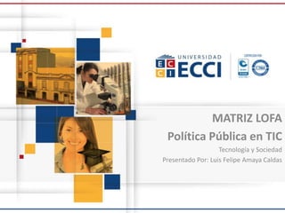 MATRIZ LOFA
Política Pública en TIC
Tecnología y Sociedad
Presentado Por: Luis Felipe Amaya Caldas
 