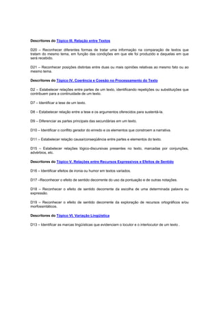 Descritores do Tópico III. Relação entre Textos
D20 – Reconhecer diferentes formas de tratar uma informação na comparação de textos que
tratam do mesmo tema, em função das condições em que ele foi produzido e daquelas em que
será recebido.
D21 – Reconhecer posições distintas entre duas ou mais opiniões relativas ao mesmo fato ou ao
mesmo tema.
Descritores do Tópico IV. Coerência e Coesão no Processamento do Texto
D2 – Estabelecer relações entre partes de um texto, identificando repetições ou substituições que
contribuem para a continuidade de um texto.
D7 – Identificar a tese de um texto.
D8 – Estabelecer relação entre a tese e os argumentos oferecidos para sustentá-la.
D9 – Diferenciar as partes principais das secundárias em um texto.
D10 – Identificar o conflito gerador do enredo e os elementos que constroem a narrativa.
D11 – Estabelecer relação causa/conseqüência entre partes e elementos do texto.
D15 – Estabelecer relações lógico-discursivas presentes no texto, marcadas por conjunções,
advérbios, etc.
Descritores do Tópico V. Relações entre Recursos Expressivos e Efeitos de Sentido
D16 – Identificar efeitos de ironia ou humor em textos variados.
D17 –Reconhecer o efeito de sentido decorrente do uso da pontuação e de outras notações.
D18 – Reconhecer o efeito de sentido decorrente da escolha de uma determinada palavra ou
expressão.
D19 – Reconhecer o efeito de sentido decorrente da exploração de recursos ortográficos e/ou
morfossintáticos.
Descritores do Tópico VI. Variação Lingüística
D13 – Identificar as marcas lingüísticas que evidenciam o locutor e o interlocutor de um texto .
 