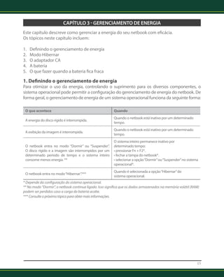 15 
CAPÍTULO 3 - GERENCIAMENTO DE ENERGIA 
Este capítulo descreve como gerenciar a energia do seu netbook com eficácia. 
Os tópicos neste capítulo incluem: 
1. Definindo o gerenciamento de energia 
2. Modo Hibernar 
3. O adaptador CA 
4. A bateria 
5. O que fazer quando a bateria fica fraca 
1. Definindo o gerenciamento de energia 
Para otimizar o uso da energia, controlando o suprimento para os diversos componentes, o 
sistema operacional pode permitir a configuração do gerenciamento de energia do netbook. De 
forma geral, o gerenciamento de energia de um sistema operacional funciona da seguinte forma: 
O que acontece Quando 
A energia do disco rígido é interrompida. Quando o netbook está inativo por um determinado 
tempo. 
A exibição da imagem é interrompida. Quando o netbook está inativo por um determinado 
tempo. 
O netbook entra no modo “Dormir” ou “Suspender”. 
O disco rígido e a imagem são interrompidos por um 
determinado período de tempo e o sistema inteiro 
consome menos energia. ** 
O sistema inteiro permanece inativo por 
determinado tempo: 
• pressionar Fn + F2*. 
• fechar a tampa do netbook*. 
• selecionar a opção “Dormir” ou “Suspender” no sistema 
operacional*. 
O netbook entra no modo “Hibernar”.*** Quando é selecionada a opção “Hibernar” do 
sistema operacional. 
* Depende da configuração do sistema operacional. 
** No modo “Dormir”, o netbook continua ligado. Isso significa que os dados armazenados na memória volátil (RAM) 
podem ser perdidos caso a carga da bateria acabe. 
*** Consulte o próximo tópico para obter mais informações. 
 