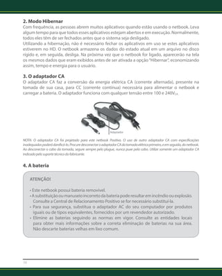 2. Modo Hibernar 
Com frequência, as pessoas abrem muitos aplicativos quando estão usando o netbook. Leva 
algum tempo para que todos esses aplicativos estejam abertos e em execução. Normalmente, 
todos eles têm de ser fechados antes que o sistema seja desligado. 
Utilizando a hibernação, não é necessário fechar os aplicativos em uso se estes aplicativos 
estiverem no HD. O netbook armazena os dados do estado atual em um arquivo no disco 
rígido e, em seguida, desliga. Na próxima vez que o netbook for ligado, aparecerão na tela 
os mesmos dados que eram exibidos antes de ser ativada a opção “Hibernar”, economizando 
assim, tempo e energia para o usuário. 
3. O adaptador CA 
O adaptador CA faz a conversão da energia elétrica CA (corrente alternada), presente na 
tomada de sua casa, para CC (corrente contínua) necessária para alimentar o netbook e 
carregar a bateria. O adaptador funciona com qualquer tensão entre 100 e 240VCA . 
16 
Adaptador 
NOTA: O adaptador CA foi projetado para este netbook Positivo. O uso de outro adaptador CA com especificações 
inadequadas poderá danificá-lo. Procure desconectar o adaptador CA da tomada elétrica primeiro, e em seguida, do netbook. 
Ao desconectar o cabo da tomada, segure sempre pelo plugue, nunca puxe pelo cabo. Utilize somente um adaptador CA 
indicado pelo suporte técnico do fabricante. 
4. A bateria 
ATENÇÃO! 
• Este netbook possui bateria removível. 
• A substituição ou manuseio incorreto da bateria pode resultar em incêndio ou explosão. 
Consulte a Central de Relacionamento Positivo se for necessário substituí-la. 
• Para sua segurança, substitua o adaptador AC do seu computador por produtos 
iguais ou de tipos equivalentes, fornecidos por um revendedor autorizado. 
• Elimine as baterias seguindo as normas em vigor. Consulte as entidades locais 
para obter mais informações sobre a correta eliminação de baterias na sua área. 
Não descarte baterias velhas em lixo comum. 
 