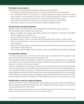 Cuidados com a bateria 
Para otimizar a vida útil da bateria siga as seguintes recomendações: 
• Evite deixar o netbook exposto ao sol ou no interior de veículos por muito tempo. 
• Se o computador não for utilizado por um longo período de tempo, guarde-o em local 
seco, arejado e com temperatura inferior a 60°C. Preferencialmente armazene o netbook 
desta forma, com a bateria carregada com aproximadamente 70% de carga. 
• Se o netbook for mantido armazenado sem uso, faça recargas a cada 6 meses. 
• Recarregue a bateria assim que esta estiver totalmente descarregada. 
Economia de energia da bateria 
Quando utilizar o seu computador alimentado apenas por bateria, siga as seguintes 
recomendações para aumentar sua autonomia: 
• Ajuste as opções de energia do sistema operacional conforme a utilização pretendida 
(leitura, trabalho, assistir filme etc). 
• Ajuste o brilho da tela para o mínimo necessário. 
• Desative conexões sem fio e de rede local (LAN) quando não estiverem sendo usados. 
• Pare ou remova qualquer mídia externa (cartões de memória e pendrives) que não estiver 
sendo utilizada. 
• Desconecte os dispositivos externos que não possuem fonte de alimentação própria, que 
não estejam sendo utilizados. 
• Inicie a suspensão ou a hibernação, se for interromper seu trabalho por um período mais longo. 
Carregando a Bateria 
A carga da bateria inicia automaticamente assim que o computador for conectado a uma 
fonte de alimentação externa através do adaptador CA. 
O computador poderá ser utilizado normalmente enquanto é carregado, porém, a carga será 
mais rápida se o computador estiver desligado. O processo de carga pode ser interrompido 
antes do seu término sem danos à bateria. 
Quando a exibição de carga parecer imprecisa ou for observado uma alteração significativa 
na autonomia da bateria, é aconselhável carregar totalmente a bateria e em seguida fazer um 
ciclo completo de descarga (com o netbook desconectado da energia elétrica até descarga 
total da bateria) e novamente outra carga total. Através deste procedimento, o sistema opera-cional 
calibra os seus indicadores em função da capacidade atual da bateria. A cada 6 meses, 
este procedimento pode ser repetido a fim de melhorar a precisão dos indicadores de carga. 
Verificando o nível de carga da bateria 
É possível verificar o nível aproximado de carga da bateria usando a função de medição do 
sistema operacional. Normalmente avisos são exibidos pelo sistema operacional quando a 
carga da bateria estiver muito baixa. 
NOTA: O indicador de carga da bateria apresenta sempre um resultado estimado. O tempo de funcionamento real pode ser 
diferente do tempo estimado, dependendo da maneira de utilização do netbook. 
17 
 