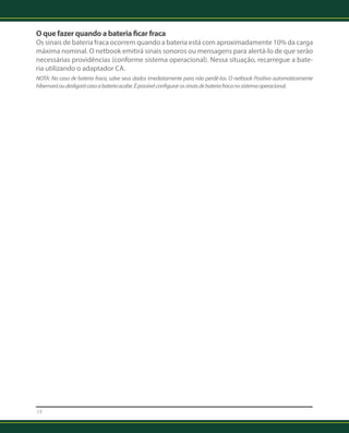 O que fazer quando a bateria ficar fraca 
Os sinais de bateria fraca ocorrem quando a bateria está com aproximadamente 10% da carga 
máxima nominal. O netbook emitirá sinais sonoros ou mensagens para alertá-lo de que serão 
necessárias providências (conforme sistema operacional). Nessa situação, recarregue a bate-ria 
18 
utilizando o adaptador CA. 
NOTA: No caso de bateria fraca, salve seus dados imediatamente para não perdê-los. O netbook Positivo automaticamente 
hibernará ou desligará caso a bateria acabe. É possível configurar os sinais de bateria fraca no sistema operacional. 
 