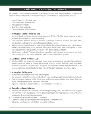 19 
CAPÍTULO 4 - CUIDADOS COM O SEU NETBOOK 
Os devidos cuidados com o seu netbook asseguram um bom funcionamento e reduzem o 
risco de danos. Este capítulo fornece instruções cobrindo estas áreas de manutenção: 
1. Instruções sobre o local de uso 
2. Cuidados com o monitor LCD 
3. Instruções de limpeza 
4. Quando estiver viajando 
5. Cuidados com o adaptador CA 
1. Instruções sobre o local de uso 
• Use o netbook em locais com temperaturas entre 5°C e 35°C. Não mude abruptamente o 
netbook de um lugar frio para um quente. 
• Evite colocar o netbook em locais sujeitos a umidade excessiva, maresia, oxidação, altas 
temperaturas, vibração mecânica, luz solar direta ou poeira. 
• Não cubra nem bloqueie as aberturas de ventilação do netbook. Por exemplo: não coloque 
o netbook sobre camas, sofás, tapetes ou superfícies instáveis. Neste caso pode ocorrer 
superaqueci­mento 
do aparelho, resultando em danos ao seu netbook. 
• Mantenha o netbook Positivo distante de aparelhos elétricos que possam gerar um forte 
campo magnético, tais como: televisão, motor ou um alto-falante grande. 
2. Cuidados com o monitor LCD 
• Monitor LCD é um dispositivo sensível e não deve ser exposto a pressões. Não coloque 
objetos pesados sobre a tampa do netbook quando estiver fechado, pois isso pode 
danificar o monitor. A superfície da tela pode riscar com facilidade. Não utilize toalhas de 
papel para limpar o monitor. Evite tocar no monitor com os dedos, caneta ou lápis. 
3. Instruções de limpeza 
• Nunca limpe o netbook enquanto estiver ligado. 
• Use um pano macio e levemente umedecido em água para limpar a parte externa do seu netbook. 
• Para limpeza do monitor LCD e do teclado, utilize um pano macio e sem fiapos. Não use 
álcool, detergente comum ou outros solventes. 
• A poeira e a gordura podem alterar a sensibilidade do touchpad. 
4. Quando estiver viajando 
• Antes de viajar com o seu netbook, faça uma cópia de segurança dos dados do disco rígido 
em CD/DVD ou em outros dispositivos de armazenagem. Como precaução leve junto uma 
cópia extra de seus dados importantes. 
• Certifique-se de que a bateria está carregada. 
• Certifique-se de que o netbook está desligado e a tampa fechada. 
• Não deixe objetos entre o teclado e o monitor fechado. 
 