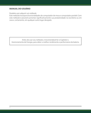 MANUAL DO USUÁRIO 
Parabéns por adquirir um netbook. 
Este netbook incorpora funcionalidades de computador de mesa e computador portátil. Com 
este netbook é possível aumentar significativamente sua produtividade no escritório ou em 
casa e, certamente, em qualquer outro lugar desejado. 
2 
Antes de usar seu netbook, é recomendável ler o Capítulo 3, 
Gerenciamento de Energia, para obter o melhor rendimento e performance da bateria. 
 