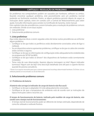 21 
CAPÍTULO 5 - RESOLUÇÃO DE PROBLEMAS 
Os problemas nos computadores podem ser causados por hardware, software ou ambos. 
Quando encontrar qualquer problema, este possivelmente será um problema normal 
podendo ser facilmente resolvido. Porém, se algum problema persistir depois de seguir as 
instruções deste capítulo, entre em contato com a Central de Relacionamento para obter 
ajuda. Consulte informações para contato no Certificado de Garantia, neste manual. 
Este capítulo trata das providências a serem tomadas para a resolução de problemas comuns 
em netbooks. Divide-se em duas seções: 
1. Lista preliminar 
2. Solucionando problemas comuns 
1. Lista preliminar 
Aqui estão algumas dicas a serem seguidas antes de tomar outras providências ao enfrentar 
algum problema: 
• Certifique-se de que todos os periféricos estão devidamente conectados antes de ligar o 
netbook. 
• Se um dispositivo externo apresentar problemas, certifique-se de que os cabos de conexão 
estão corretos e seguros. 
• Certifique-se de que as informações de configuração estão adequadamente estabelecidas 
no programa de SETUP da BIOS. 
• Certifique-se de que todos os drivers* dos dispositivos de hardware estão corretamente 
instalados. 
• Tome nota de suas observações. Aparece alguma mensagem na tela? Algum indicador 
luminoso? Algum som de bip? Uma descrição detalhada será útil para o suporte técnico 
quando for preciso consultá-lo. 
* Driver é um arquivo necessário para que o sistema operacional reconheça determinado hardware. Os Drivers do seu 
netbook poderão ser encontrados no site do fabricante. 
2. Solucionando problemas comuns 
2.1 Problemas de bateria 
A bateria não carrega (o indicador de carga da bateria não fica azul): 
• Certifique-se de que o adaptador CA está adequadamente conectado. 
• Certifique-se de que a temperatura do ambiente está de acordo com as instruções do 
tópico Instruções sobre o local de uso. 
O tempo de funcionamento da bateria, indicado pelo medidor de carga da bateria, não 
condiz com o tempo real de funcionamento: 
• O tempo real de funcionamento pode ser diferente do tempo estimado, dependendo de 
como for utilizado o netbook Positivo. 
 