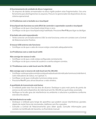 O funcionamento da unidade de disco é vagaroso: 
• Os arquivos de dados armazenados no disco rígido podem estar fragmentados. Use uma 
ferramenta para desfragmentar os arquivos. Procure no gerenciador de dispositivos do seu 
sistema operacional. 
2.5 Problemas com o teclado ou o touchpad 
O touchpad não funciona ou está difícil de controlar o apontador usando o touchpad: 
• Certifique-se de que o touchpad esteja limpo e seco. 
• Certifique-se de que o touchpad esteja habilitado. Pressione Fn+F10 para ligar ou desligar. 
O teclado não está respondendo: 
• Tente conectar um teclado externo USB. Se este funcionar, entre em contato com a Central 
de Relacionamento Positivo. 
O mouse USB externo não funciona: 
• Certifique-se de que o cabo do mouse esteja conectado adequadamente. 
2.6 Problemas com a rede local (LAN) 
Não consigo ter acesso à rede: 
• Certifique-se de que a rede esteja configurada corretamente. 
• Certifique-se de que o nome de usuário e a senha estejam corretos. 
2.7 Problemas com a rede local sem fio (WLAN) 
Não consigo usar o recurso de rede local sem fio (WLAN): 
• Certifique-se de que a placa wireless esteja ativada através do indicador luminoso (vide Item 4, 
Leds indicadores de status, no Capítulo 1). 
• Certifique-se de que o indicador luminoso esteja aceso. 
• Pressione Fn+F1 para ativar/desativar a rede wireless. 
A qualidade de transmissão está baixa: 
• O netbook pode estar fora da área de alcance. Desloque-o para mais perto do ponto de 
acesso ou de outro dispositivo de rede local sem fio (WLAN) ao qual esteja associado. 
• Verifique se há alto grau de interferência no ambiente e solucione o problema conforme 
está descrito abaixo. 
Há interferência na rede: 
• Desloque o netbook para longe de aparelhos que podem causar interferência: grandes 
objeto de metal, forno de microondas, telefones sem fio e paredes. 
• Consulte a Central de Relacionamento para obter ajuda. Consulte informações para 
contato no Certificado de Garantia, no final deste manual. 
23 
 