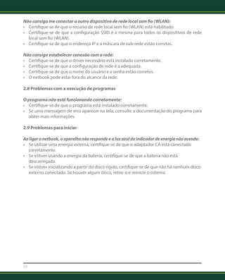 Não consigo me conectar a outro dispositivo de rede local sem fio (WLAN): 
• Certifique-se de que o recurso de rede local sem fio (WLAN) está habilitado. 
• Certifique-se de que a configuração SSID é a mesma para todos os dispositivos de rede 
local sem fio (WLAN). 
• Certifique-se de que o endereço IP e a máscara de sub-rede estão corretas. 
Não consigo estabelecer conexão com a rede: 
• Certifique-se de que o driver necessário está instalado corretamente. 
• Certifique-se de que a configuração de rede é a adequada. 
• Certifique-se de que o nome do usuário e a senha estão corretos. 
• O netbook pode estar fora do alcance da rede. 
2.8 Problemas com a execução de programas 
O programa não está funcionando corretamente: 
• Certifique-se de que o programa está instalado corretamente. 
• Se uma mensagem de erro aparecer na tela, consulte a documentação do programa para 
obter mais informações. 
2.9 Problemas para iniciar 
Ao ligar o netbook, o aparelho não responde e a luz azul do indicador de energia não acende: 
• Se utilizar uma energia externa, certifique-se de que o adaptador CA está conectado 
corretamente. 
• Se estiver usando a energia da bateria, certifique-se de que a bateria não está 
descarregada. 
• Se estiver inicializando a partir do disco rígido, certifique-se de que não há nenhum disco 
externo conectado. Se houver algum disco, retire-o e reinicie o sistema. 
24 
 
