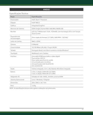 25 
ANEXO 
Especificações Técnicas 
Peças Especificações 
Processador Intel® Atom™ Processor 
Chipset Intel® NM10 
Gráficos Integrated Graphics 
Memória de Sistema DDR3 Single Channel 800/1066 MHz DRAM 2GB 
Monitor LCD 10.1”, Widescreen (16:9), 1024x600, com tecnologia LED e com função 
Touch Screen 
Dispositivo de 
Armazenagem Disco rígido de formato 2,5” SATA, 5400 RPM / SSD MLC 
Leitor de Cartões MMC e SDHC 
Câmera 0.3Mpixel 
Conectividade 10/100 Mbps LAN, 802.11b/g/n WLAN 
Teclado Português Brasil, com bloco numérico e teclas Windows® 
Touchpad Multitouch com 2 botões 
Interface Uma saída HDMI para áudio e vídeo digital 
Duas portas USB 2.0 
Duas saídas para fone de ouvido 
Uma entrada para microfone 
Uma porta para rede local (RJ-45) 
Um conector DC 
Áudio Estéreo integrado, com 2 alto-falantes Microfone integrado 
Bateria Li-Ion, 3 células 2200mAh (23,76Wh) 
Li-Ion, 6 células 4400mAh (47,52Wh) 
Adaptador AC Entrada-CA 100~240AC, 50/60Hz universal 40W 
Sistema Operacional Linux / Windows 7 Original 
Dimensões 269 x 208,5 x 36,1 mm 
Peso 1,6 Kg 
NOTA: As especificações técnicas estão sujeitas a alterações sem prévio aviso. 
 