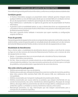 27 
Certificado de Garantia Netbook Positivo 
Este netbook é garantido pela Positivo Informática, conforme as condições abaixo estabelecidas: 
Condições gerais: 
• A Positivo Informática assegura ao proprietário deste netbook garantia integral contra 
qualquer defeito ou vício de fabricação, desde que se constate falha em condições normais 
de uso do equipamento e mediante apresentação da nota fiscal de compra; 
• Peças defeituosas e substituídas na vigência da garantia são de propriedade da Positivo 
Informática; 
• A garantia se dá na modalidade balcão, ou seja, o cliente deve levar seu equipamento até 
a Assistência Técnica Autorizada Positivo Informática mais próxima informada pela Central 
de Relacionamento Positivo; 
• Para que a garantia tenha validade é necessário que sejam mantidas as configurações 
originais de fábrica. 
Prazo de garantia: 
O prazo de garantia do equipamento consta no campo de observações da nota fiscal de compra. Na 
ausência desta, o prazo de garantia pode ser consultado através de contato com um dos números 
da Central de Relacionamento Positivo, tendo o número de série do equipamento em mãos. 
Modalidade de Atendimento: 
Para o cliente saber a modalidade de atendimento deverá consultar a nota fiscal de compra 
ou ligar em um dos números da Central de Relacionamento Positivo, com o número de série 
do equipamento em mãos. 
1. Balcão - O equipamento deve ser encaminhado até a Assistência Técnica Autorizada 
Positivo Informática mais próxima. 
2. On Site - Deve-se entrar em contato através de um dos telefones do Suporte Técnico para 
comunicação do problema. Caso seja necessária a presença de um técnico para a correção 
do problema, será providenciado o agendamento de uma visita técnica. 
Não estão cobertos pela garantia: 
• Defeitos provocados por mau uso da bateria; 
• Defeitos provocados por utilização de dispositivos externos (cartões de memória, pendrive, 
leitor ótico externo USB, memória flash USB, HD externo USB, etc.) defeituosos ou de 
má qualidade; 
• Defeitos ocasionados por transporte inadequado do produto pelo cliente; 
• Defeitos ocasionados por causas externas ao produto, que estejam interferindo em seu 
correto funcionamento, tais como: interferências eletromagnéticas, flutuação de energia 
elétrica, descargas elétricas provenientes da rede de energia elétrica, oxidação por uso em 
ambientes sujeitos a umidade ou maresia, fenômenos naturais, entre outras; 
• Manutenção preventiva, ou seja, intervenções que não estejam caracterizadas para a 
correção de um problema específico; 
 