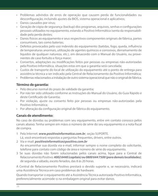 • Problemas advindos de erros de operação que causem perda de funcionalidades ou 
desconfiguração, incluindo ajustes da BIOS, sistema operacional e aplicativos; 
• Danos causados por vírus; 
• Geração de cópia de segurança (backup) dos programas, arquivos, senhas e configurações 
pessoais utilizados no equipamento, estando a Positivo Informática isenta da responsabili-dade 
28 
pela perda destes; 
• Danos físicos ao equipamento e seus respectivos componentes originais de fábrica, partes 
consumíveis, tais como baterias; 
• Defeitos provocados pelo uso indevido do equipamento (batidas, fogo, queda, influência 
de temperaturas anormais, utilização de agentes químicos e corrosivos, derramamento de 
líquidos de qualquer natureza, etc.), em desacordo com o Manual do Usuário, ou prove-nientes 
de caso fortuito e força maior; 
• Consertos, adaptações ou modificações feitos por pessoas ou empresas não-autorizadas 
pela Positivo Informática, situações estas em que a garantia será cancelada; 
• Custos de transporte do local de utilização do equipamento até o ponto de entrega para 
assistência técnica a ser indicado pela Central de Relacionamento da Positivo Informática; 
• Problemas relacionados a instalação de outro sistema operacional que não o original de fábrica. 
Término de garantia: 
• Pelo decurso normal do prazo de validade da garantia; 
• Por não ter sido utilizado conforme as Instruções do Manual do Usuário, do Guia Rápido e 
deste Certificado de Garantia; 
• Por violação, ajuste ou conserto feito por pessoas ou empresas não-autorizadas pela 
Positivo Informática; 
• Por alteração da configuração original de fábrica do equipamento. 
Canais de atendimento: 
No caso de dúvidas ou problemas com seu equipamento, entre em contato conosco pelos 
canais abaixo. Tenha sempre em mãos o número de série do seu equipamento e a nota fiscal 
de compra. 
1 Pela Internet: www.positivoinformatica.com.br, seção SUPORTE. 
Lá, você encontrará respostas a perguntas frequentes, drivers, entre outros. 
2 Via e-mail: positivoinformatica@positivo.com.br 
Ao encaminhar sua dúvida via e-mail, informar sempre o nome completo do solicitante, 
telefone para contato com código de área e número de série do equipamento. 
3 Se suas dúvidas não forem solucionadas pelos canais acima, ligue para a Central de 
Relacionamento Positivo: 4002 6440 (capitais) ou 0800 644 7500 (para demais localidades), 
de segunda a sábado, exceto feriados, das 8 às 20 horas. 
A Central de Relacionamento Positivo prestará o devido suporte e, se necessário, indicará 
uma Assistência Técnica em caso problemas de hardware. 
Quando transportar o equipamento até a Assistência Técnica autorizada Positivo Informática, 
preferencialmente acomode-o na embalagem original para evitar danos. 
 