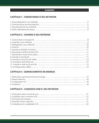 3 
SUMÁRIO 
CAPÍTULO 1 - CONHECENDO O SEU Netbook 
1. Desembalando o seu netbook . 5 
2. Características de desempenho . 5 
3. Visualização do seu netbook . 6 
4. LEDs indicadores de status . 8 
CAPÍTULO 2 - USANDO O SEU NETBOOK 
1. Conectando à energia CA . 9 
2. Ligando o seu netbook . 9 
3. Desligando o seu netbook . 10 
4. Tecla Fn . .10 
5. Usando o teclado numérico . .11 
6. Ajustando o brilho da tela LCD . .11 
7. Ajustando o volume de áudio . .11 
8. Usando o touchpad . 11 
9. Usando os recursos de vídeo . .13 
10. Usando a rede Ethernet . 13 
11. Usando a rede local sem fio . .13 
12. Configurando a BIOS . .14 
CAPÍTULO 3 - GERENCIAMENTO DE ENERGIA 
1. Definindo o gerenciamento de energia . .17 
2. Modo Hibernar . .18 
3. O adaptador CA . .18 
4. A bateria . .18 
CAPÍTULO 4 - CUIDADOS COM O SEU Netbook 
1. Instruções sobre o local de uso . .21 
2. Cuidados com o monitor LCD . .21 
3. Instruções de limpeza . .21 
4. Quando estiver viajando . .21 
5. Cuidados com o adaptador CA . .22 
 