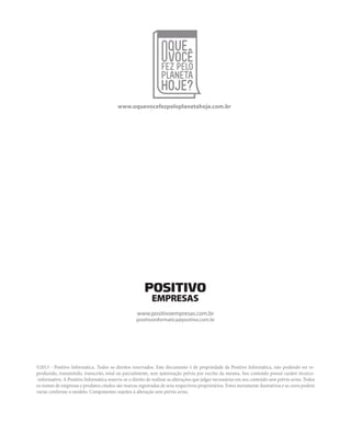 www.oquevocefezpeloplanetahoje.com.br 
www.positivoempresas.com.br 
positivoinformatica@positivo.com.br 
©2013 - Positivo Informática. Todos os direitos reservados. Este documento é de propriedade da Positivo Informática, não podendo ser re-produzido, 
transmitido, transcrito, total ou parcialmente, sem autorização prévia por escrito da mesma. Seu conteúdo possui caráter técnico- 
-informativo. A Positivo Informática reserva-se o direito de realizar as alterações que julgar necessárias em seu conteúdo sem prévio aviso. Todos 
os nomes de empresas e produtos citados são marcas registradas de seus respectivos proprietários. Fotos meramente ilustrativas e as cores podem 
variar conforme o modelo. Componentes sujeitos à alteração sem prévio aviso. 
